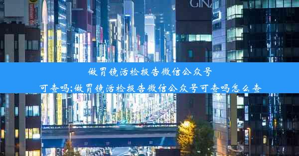 做胃镜活检报告微信公众号可查吗;做胃镜活检报告微信公众号可查吗怎么查