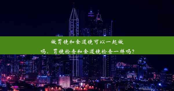 做胃镜和食道镜可以一起做吗、胃镜检查和食道镜检查一样吗？