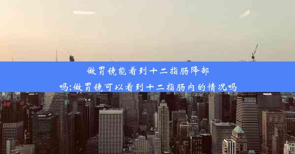 做胃镜能看到十二指肠降部吗;做胃镜可以看到十二指肠内的情况吗