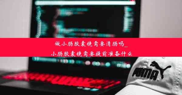 做小肠胶囊镜需要清肠吗_小肠胶囊镜需要提前准备什么