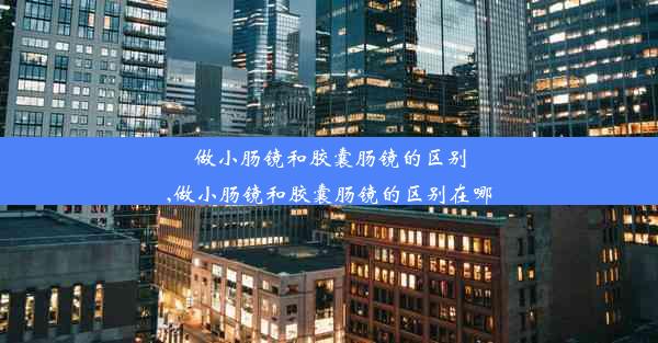 做小肠镜和胶囊肠镜的区别,做小肠镜和胶囊肠镜的区别在哪