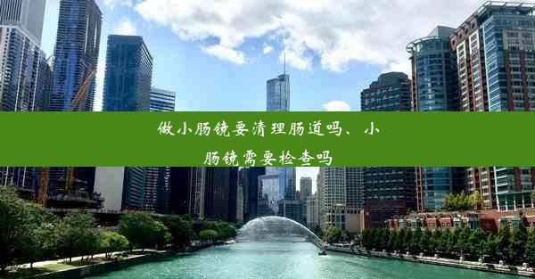 做小肠镜要清理肠道吗、小肠镜需要检查吗