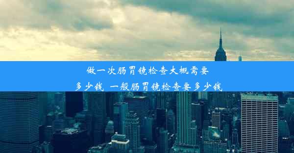 做一次肠胃镜检查大概需要多少钱_一般肠胃镜检查要多少钱