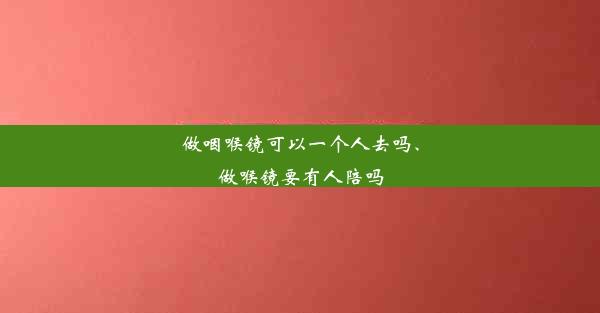 做咽喉镜可以一个人去吗、做喉镜要有人陪吗