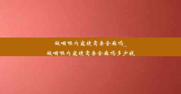 做咽喉内窥镜需要全麻吗_做咽喉内窥镜需要全麻吗多少钱