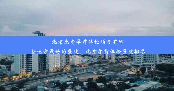 北京免费孕前体检项目有哪些地方最好的医院、北京孕前体检医院排名