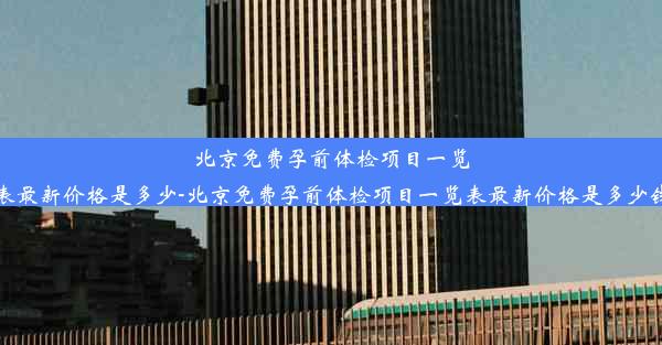 北京免费孕前体检项目一览表最新价格是多少-北京免费孕前体检项目一览表最新价格是多少钱