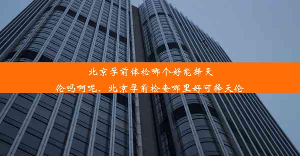 北京孕前体检哪个好能择天伦吗啊呢、北京孕前检查哪里好可择天伦