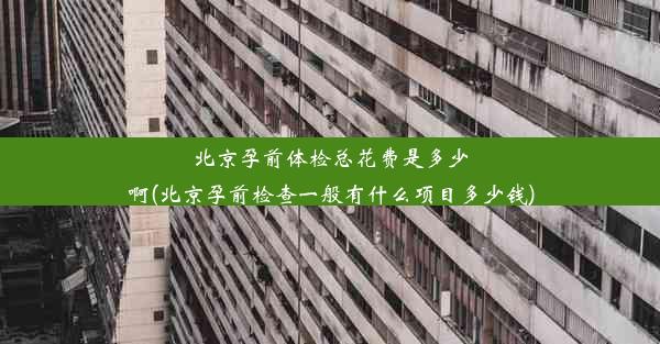 北京孕前体检总花费是多少啊(北京孕前检查一般有什么项目多少钱)