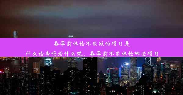 备孕前体检不能做的项目是什么检查吗为什么呢、备孕前不能体检哪些项目