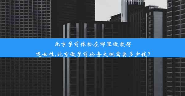 北京孕前体检在哪里做最好呢女性,北京做孕前检查大概需要多少钱？