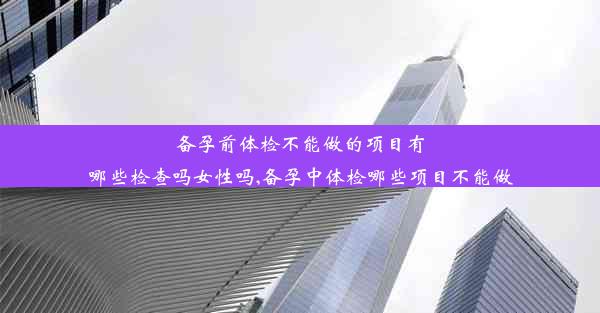 备孕前体检不能做的项目有哪些检查吗女性吗,备孕中体检哪些项目不能做