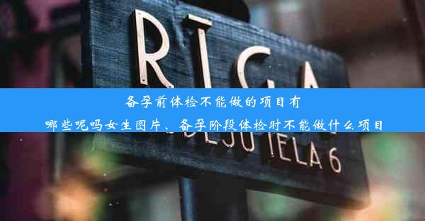 备孕前体检不能做的项目有哪些呢吗女生图片、备孕阶段体检时不能做什么项目