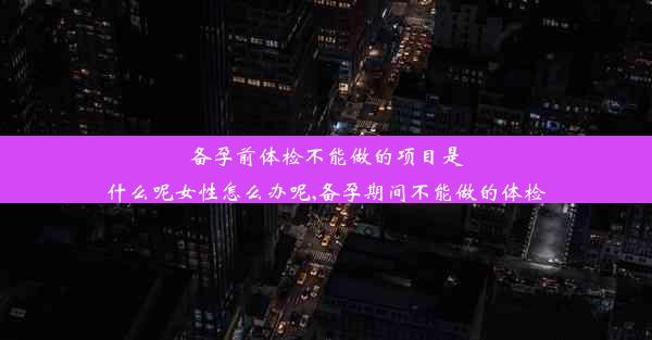 备孕前体检不能做的项目是什么呢女性怎么办呢,备孕期间不能做的体检