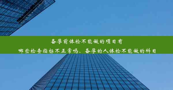 备孕前体检不能做的项目有哪些检查指标不正常吗、备孕的人体检不能做的科目