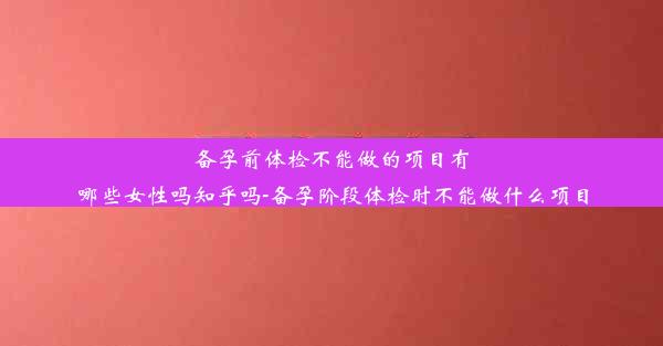 备孕前体检不能做的项目有哪些女性吗知乎吗-备孕阶段体检时不能做什么项目