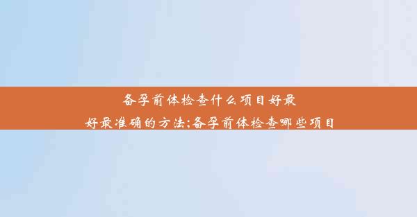 备孕前体检查什么项目好最好最准确的方法;备孕前体检查哪些项目