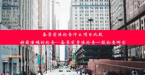 备孕前体检查什么项目比较好最准确的检查—备孕前身体检查一般检查哪些