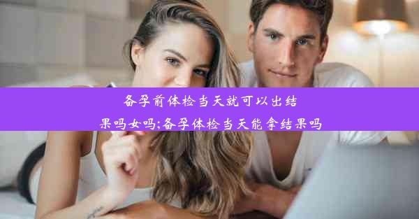 备孕前体检当天就可以出结果吗女吗;备孕体检当天能拿结果吗