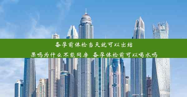 备孕前体检当天就可以出结果吗为什么不能同房_备孕体检前可以喝水吗