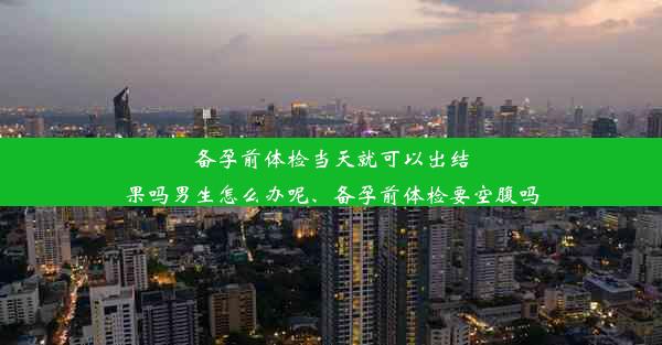 备孕前体检当天就可以出结果吗男生怎么办呢、备孕前体检要空腹吗