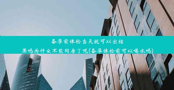 备孕前体检当天就可以出结果吗为什么不能同房了呢(备孕体检前可以喝水吗)