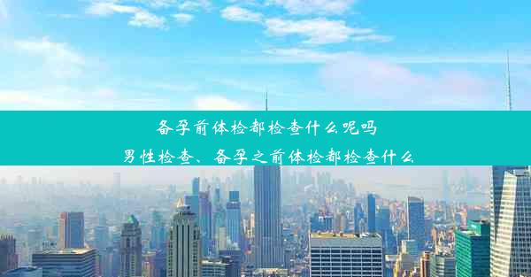 备孕前体检都检查什么呢吗男性检查、备孕之前体检都检查什么