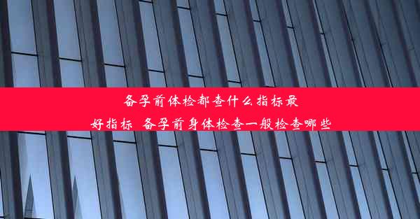 备孕前体检都查什么指标最好指标_备孕前身体检查一般检查哪些