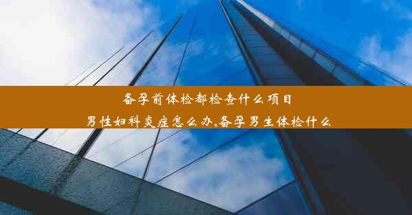 备孕前体检都检查什么项目男性妇科炎症怎么办,备孕男生体检什么