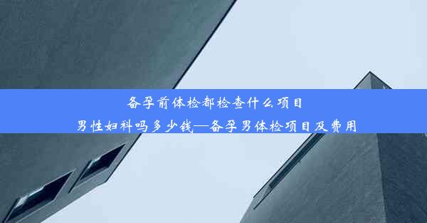 备孕前体检都检查什么项目男性妇科吗多少钱—备孕男体检项目及费用