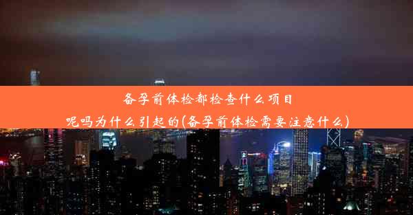 备孕前体检都检查什么项目呢吗为什么引起的(备孕前体检需要注意什么)