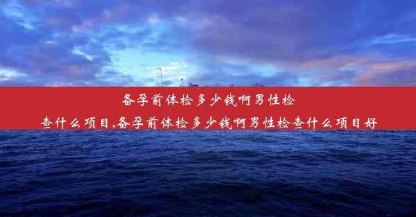 备孕前体检多少钱啊男性检查什么项目,备孕前体检多少钱啊男性检查什么项目好