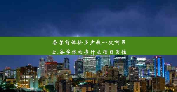 备孕前体检多少钱一次啊男士,备孕体检查什么项目男性