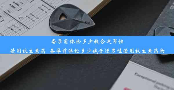 备孕前体检多少钱合适男性使用抗生素药_备孕前体检多少钱合适男性使用抗生素药物