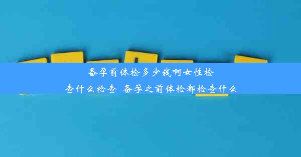 备孕前体检多少钱啊女性检查什么检查_备孕之前体检都检查什么