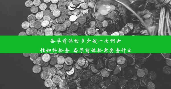 备孕前体检多少钱一次啊女性妇科检查_备孕前体检需要查什么