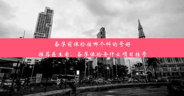 备孕前体检挂哪个科的号好推荐医生看、备孕体检查什么项目挂号