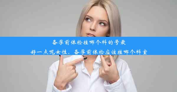 备孕前体检挂哪个科的号最好一点呢女性、备孕前体检应该挂哪个科室