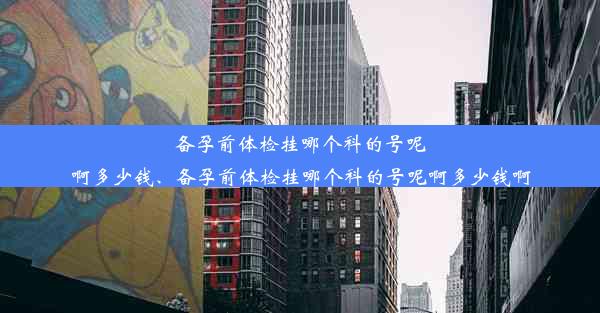 备孕前体检挂哪个科的号呢啊多少钱、备孕前体检挂哪个科的号呢啊多少钱啊