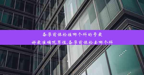 备孕前体检挂哪个科的号最好最准确呢男性,备孕前体检去哪个科