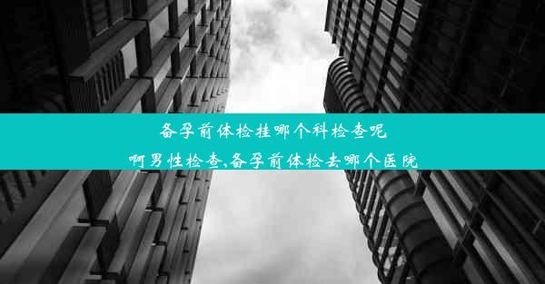 备孕前体检挂哪个科检查呢啊男性检查,备孕前体检去哪个医院