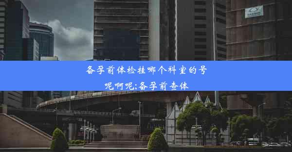 备孕前体检挂哪个科室的号呢啊呢;备孕前查体