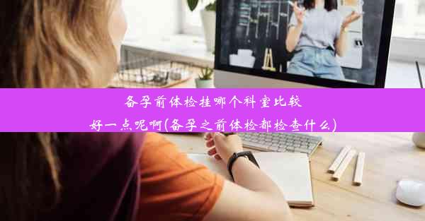 备孕前体检挂哪个科室比较好一点呢啊(备孕之前体检都检查什么)