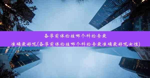 备孕前体检挂哪个科检查最准确最好呢(备孕前体检挂哪个科检查最准确最好呢女性)