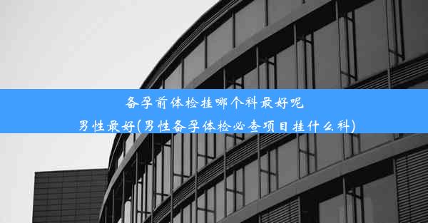 备孕前体检挂哪个科最好呢男性最好(男性备孕体检必查项目挂什么科)