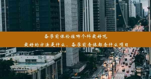 备孕前体检挂哪个科最好呢最好的方法是什么、备孕前查体都查什么项目