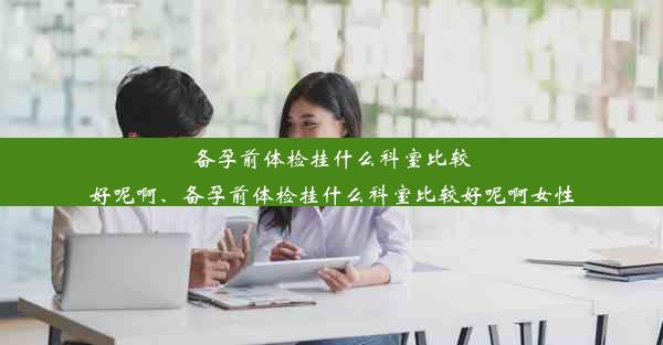 备孕前体检挂什么科室比较好呢啊、备孕前体检挂什么科室比较好呢啊女性