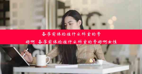 备孕前体检挂什么科室的号好啊_备孕前体检挂什么科室的号好啊女性