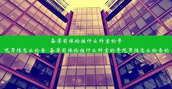 备孕前体检挂什么科室的号呢男性怎么检查_备孕前体检挂什么科室的号呢男性怎么检查的