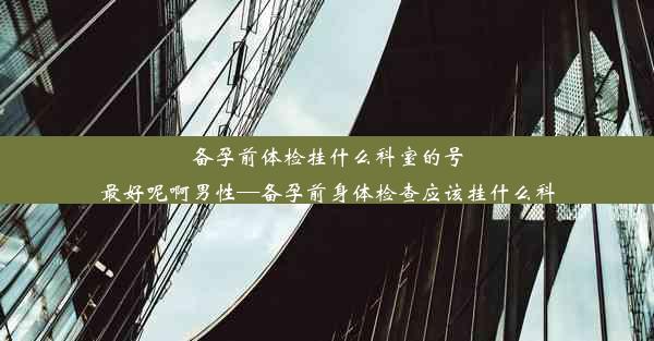 备孕前体检挂什么科室的号最好呢啊男性—备孕前身体检查应该挂什么科